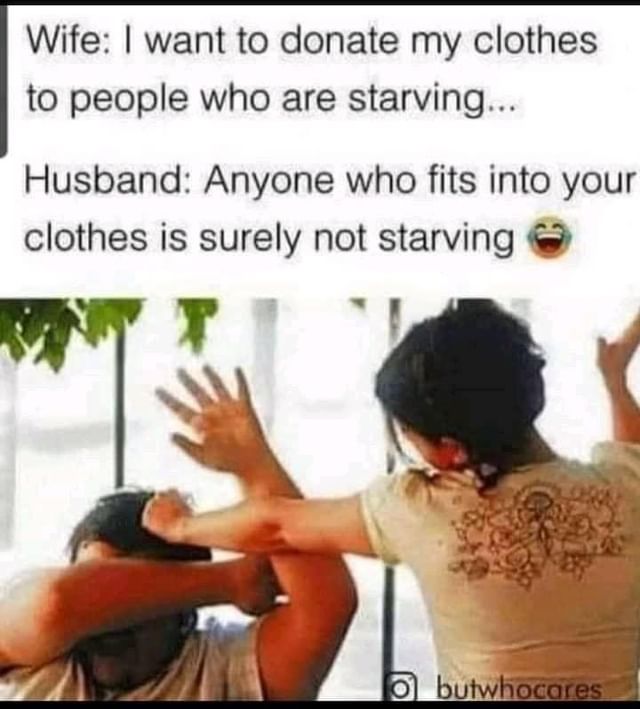 Wife: I want to donate my clothes to people who are starving...  Husband: Anyone who fits into your clothes is surely not starving.