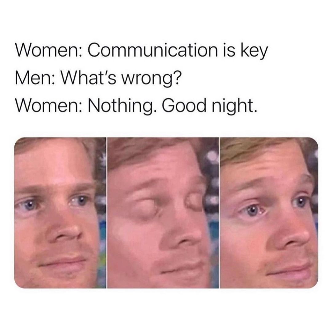 Women: Communication is key.  Men: What's wrong?.  Women: Nothing. Goodnight.