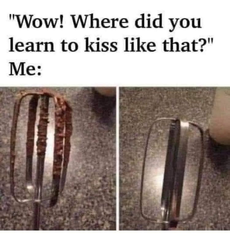"Wow! Where did you learn to kiss like that?"  Me: