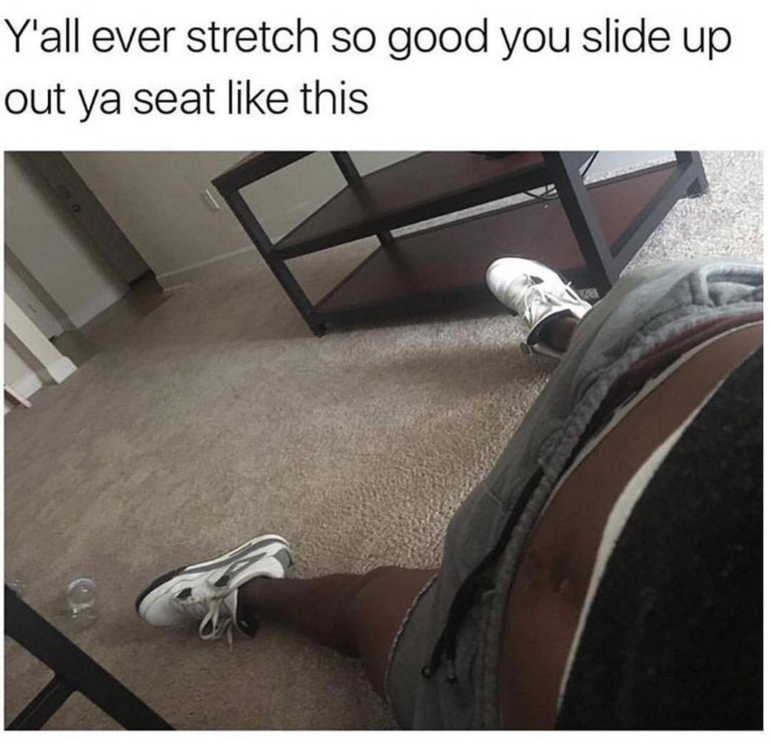 Y'all ever stretch so good you slide up out ya seat like this.