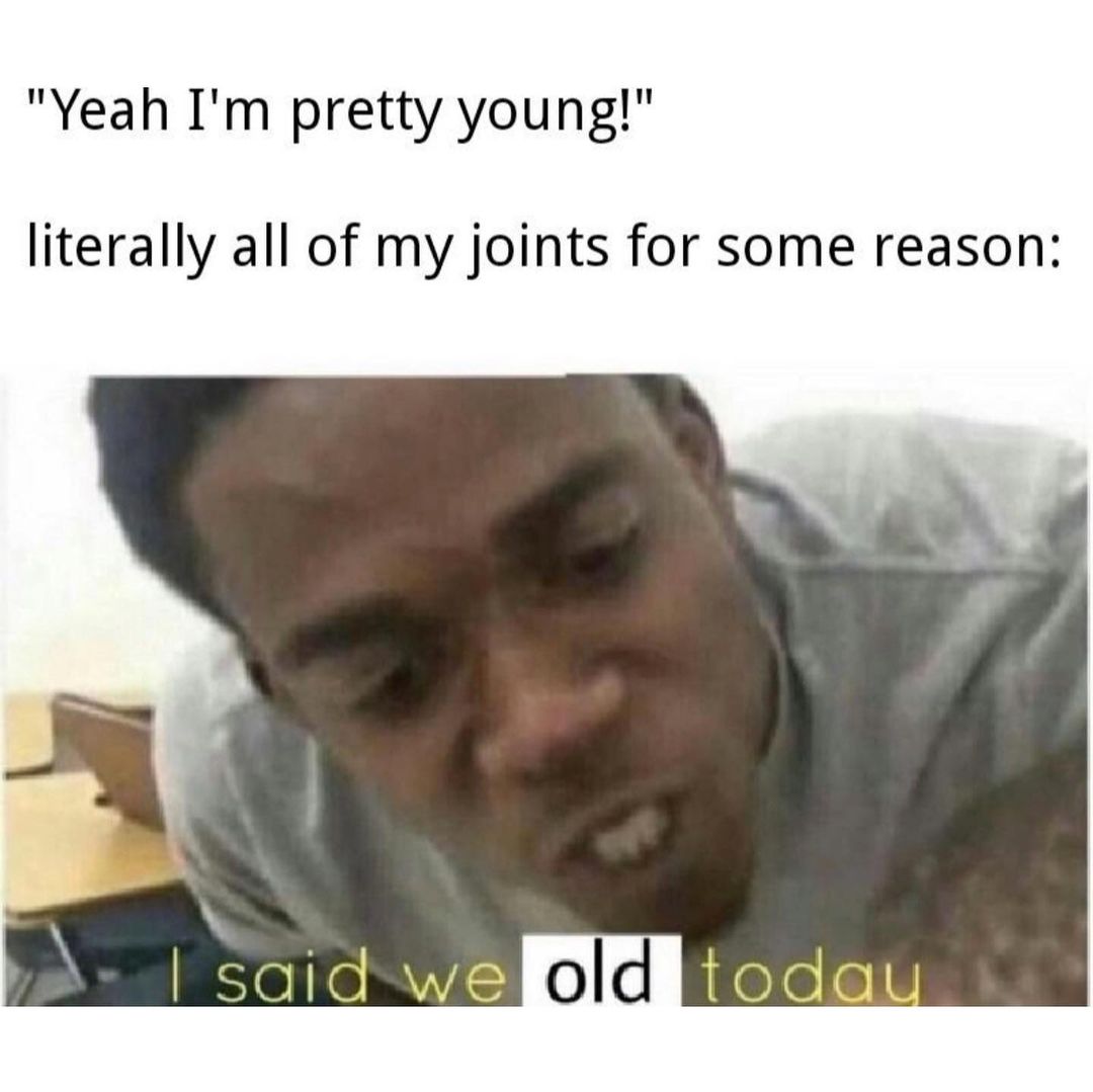 "Yeah I'm pretty young!" Literally all of my joints for some reason: I said we old today.