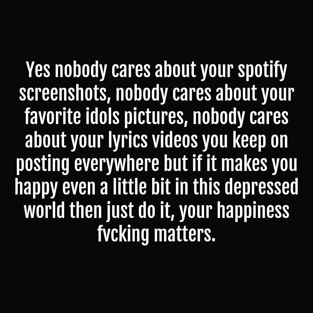 Yes nobody cares about your Spotify screenshots, nobody cares about your favorite idols pictures, nobody cares about your lyrics videos you keep on posting everywhere but if it makes you happy even a little bit in this depressed world then just do it, your happiness fucking matters.