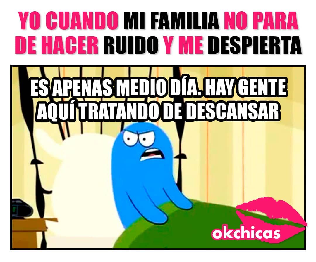 Yo cuando mi familia no para de hacer ruido y me despierta.  Es apenas medio día. Hay gente aquí tratando de descansar.