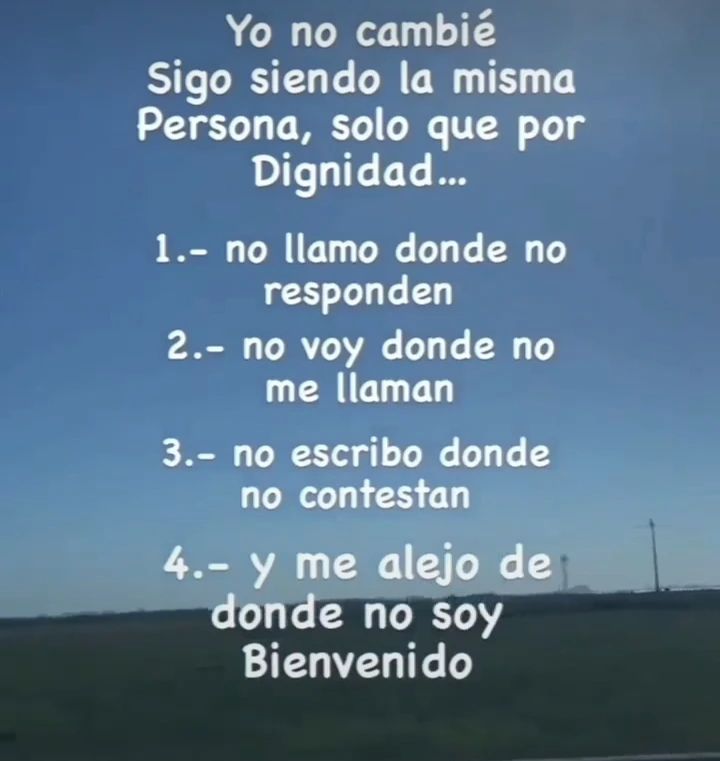 Yo no cambié sigo siendo la misma persona, solo que por dignidad... 1. No llamo donde no responden. 2. No voy donde no me llaman. 3. No escribo donde no contestan. 4. Y me alejo de donde no soy Bienvenido.