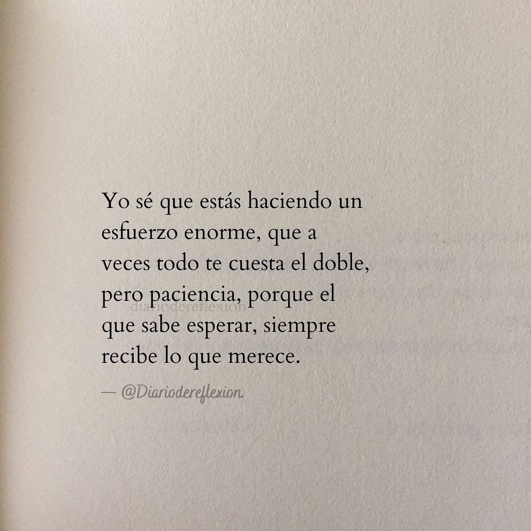 Yo sé que estás haciendo un esfuerzo enorme, que a veces todo te cuesta el doble, pero paciencia porque el que sabe esperar, siempre recibe lo que merece.