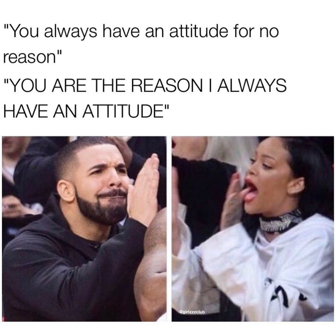 "You always have an attitude for no reason" "You are the reason i always have an attitude".