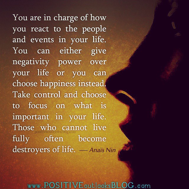 You are in charge of how you react to the people and events in your life. You can either give negativity power over your life or you choose happiness instead. Take control and choose to focus on what is important in your life. Those who cannot live fully often become destroyers of life.