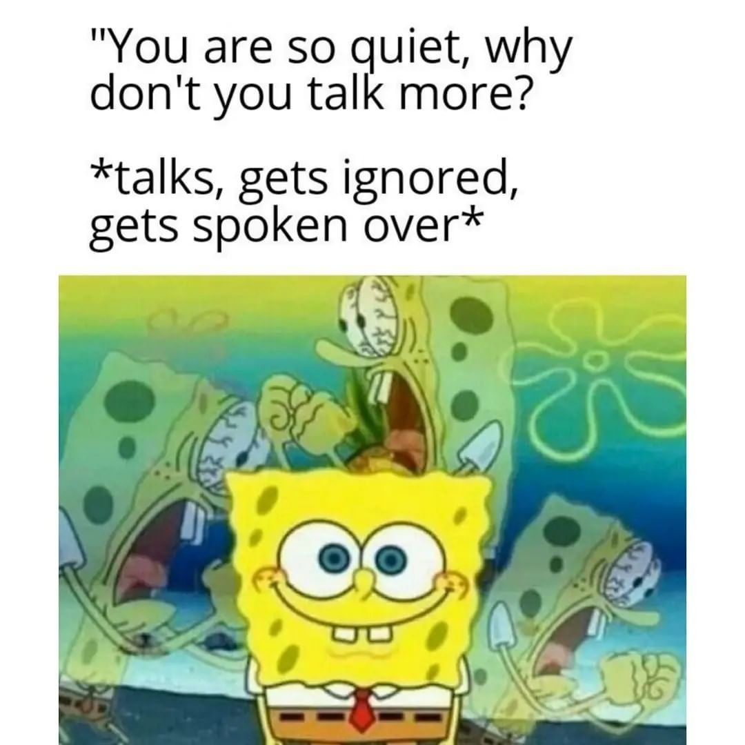 You are so quiet, why don't you talk more? Talks, gets ignored, gets spoken over.