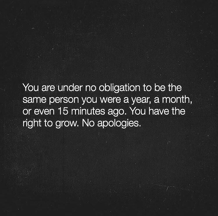You are under no obligation to be the same person you were a year, a month, or even 15 minutes ago. You have the right to grow. No apologies.
