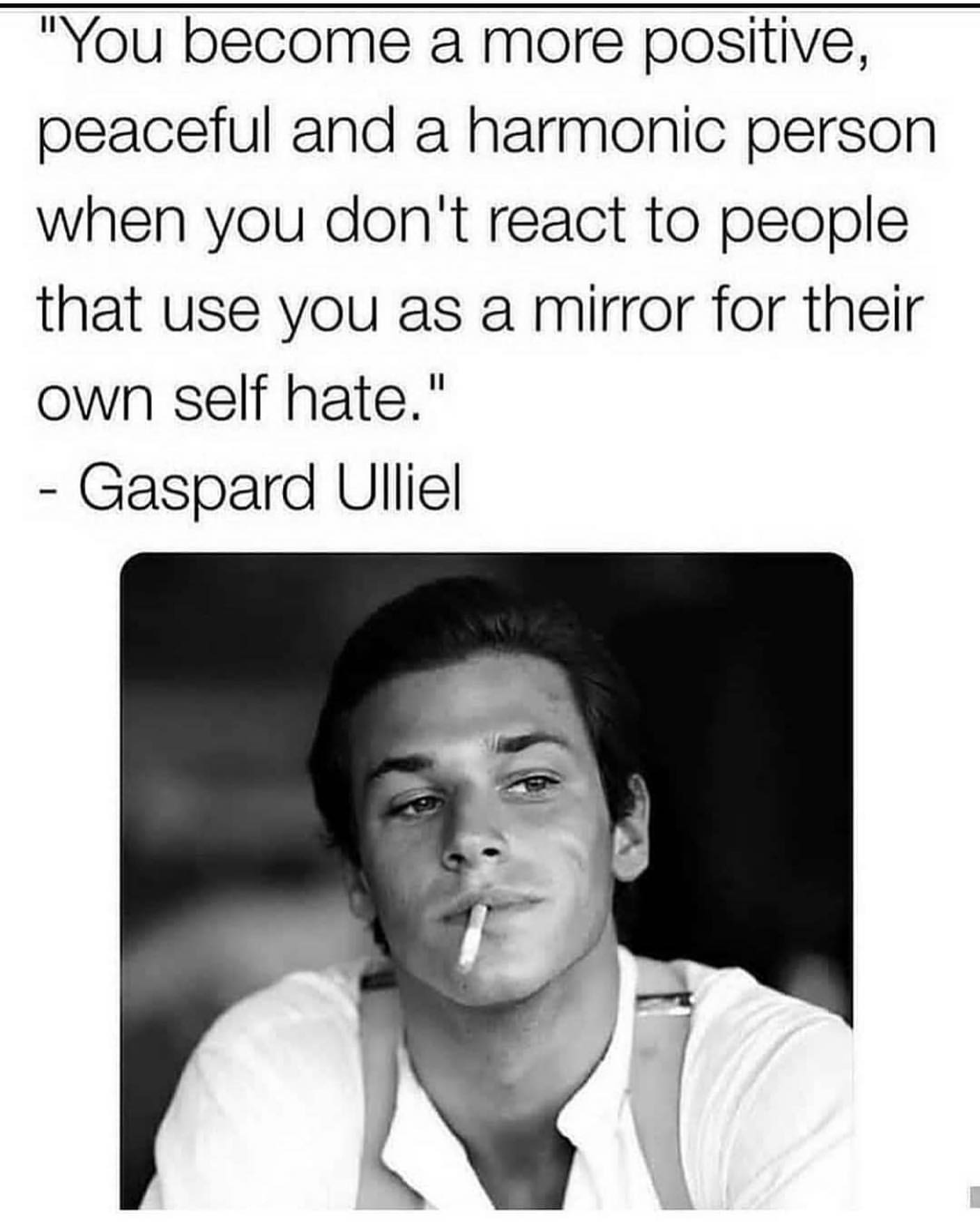 "You become a more positive, peaceful and a harmonic person when you don't react to people that use you as a mirror for their own self hate." Gaspard Ulliel.