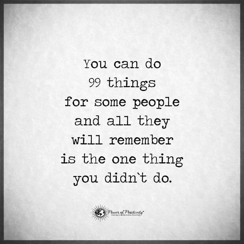 You can do 99 things for some people and all they will remember is the one thing you didn't do.