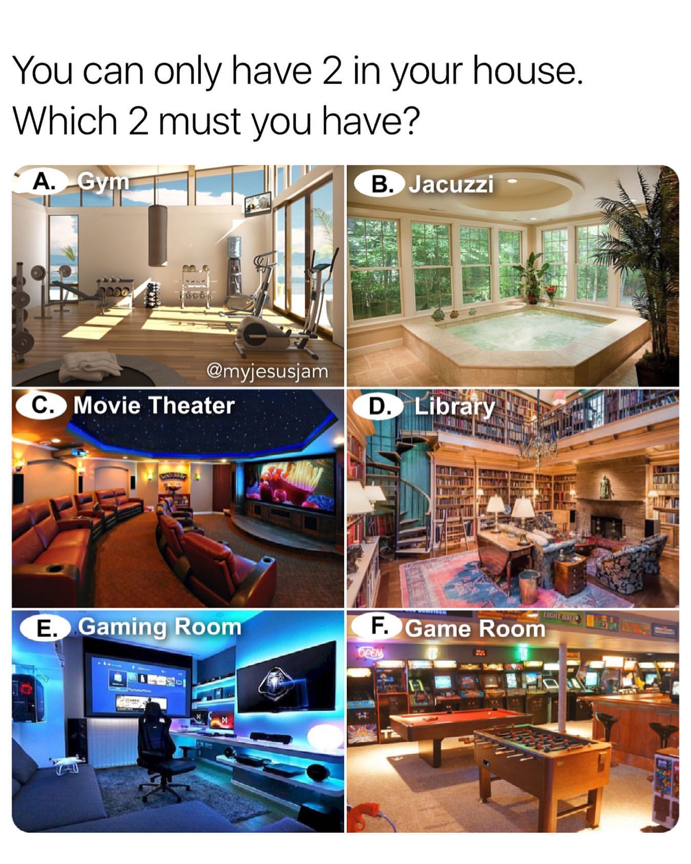 You can only have 2 in your house. Which 2 must you have?  A. Gym. B. Jacuzzi. C. Movie Theater. D. Library. E. Gaming Room. F. Game Room.