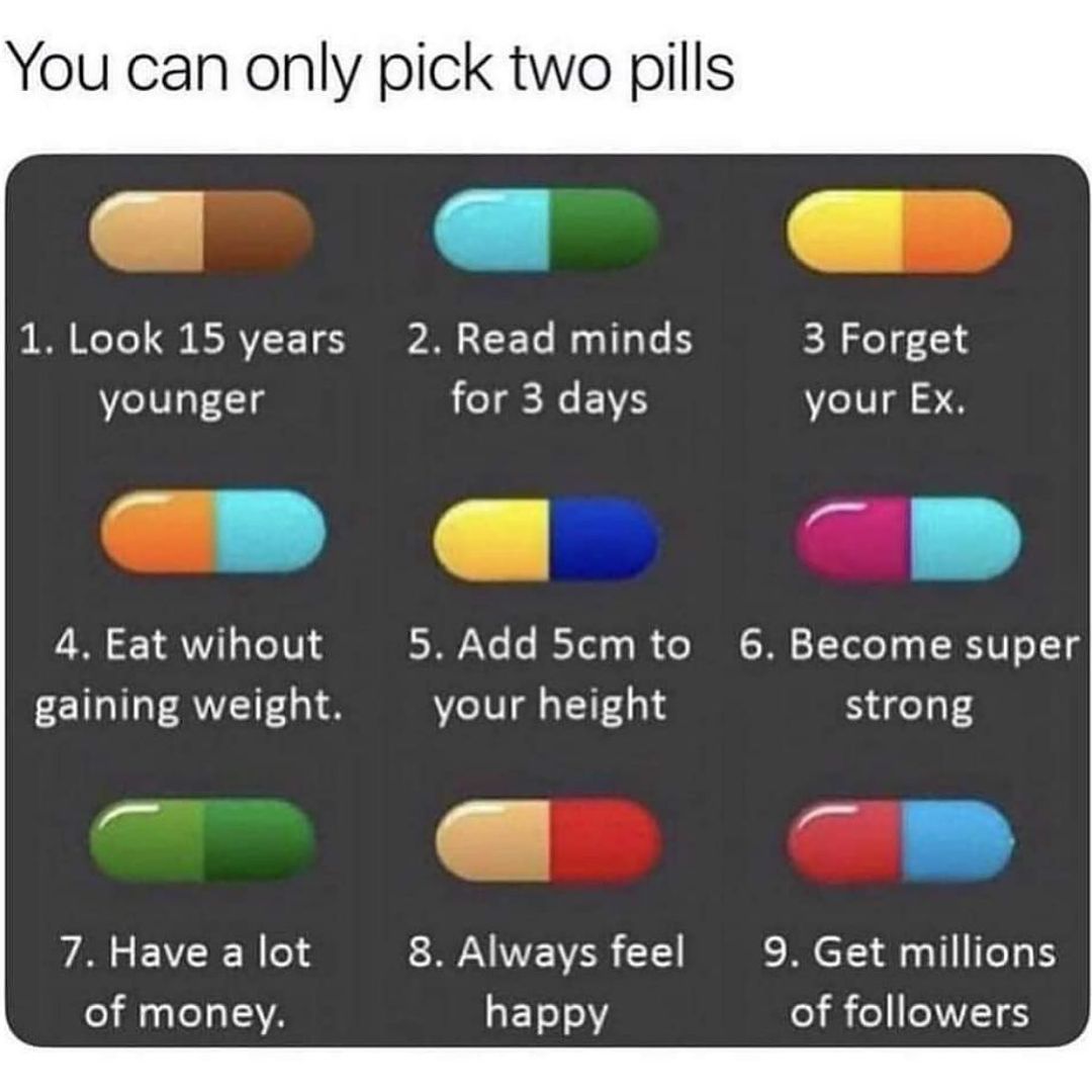 You can only pick two pills 1. Look 15 years younger. 2. Read minds for 3 days. 3 Forget your Ex. 4. Eat without gaining weight. 5. Add 5cm to your height. 6. Become super strong. 7. Have a lot of money. 8. Always feel happy. 9. Get millions of followers.