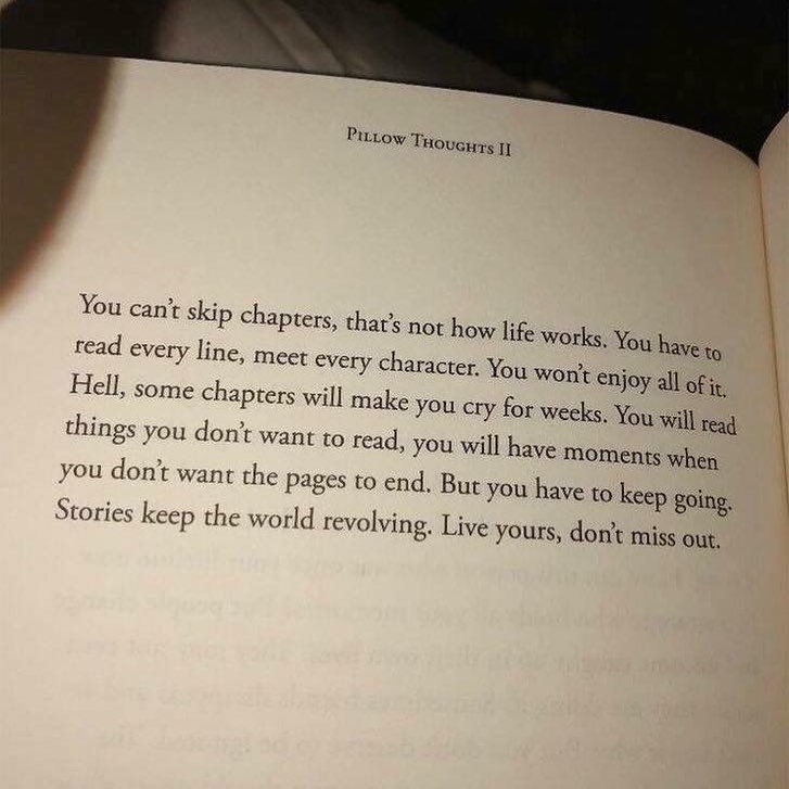 You can't skip chapters, that's not how life works. You have to read every line, meet every character. You won't enjoy all of it. Hell, some chapters will make you cry for weeks. You will read things you don't want to read, you will have moments when you don't want the pages to end. But you have to keep going. Stories keep the world revolving. Live yours, don't miss out.