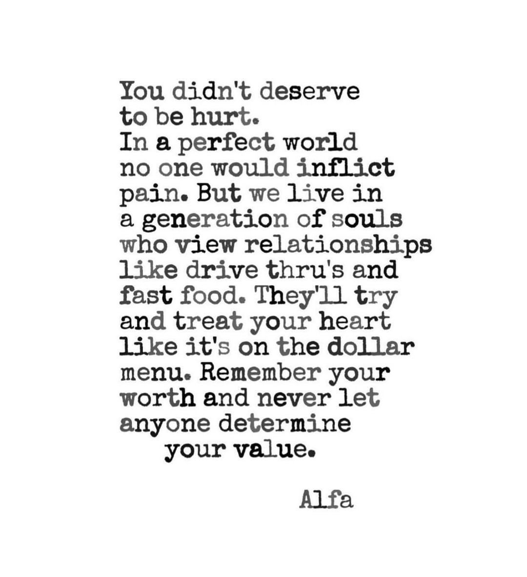 You didn't deserve to be hurt. In a perfect world no one would inflict pain. But we live in a generation of souls who view relationships like drive thru's and fast food. They'll try and treat your heart like it's on the dollar menu. Remember your worth and never let anyone determine your value.