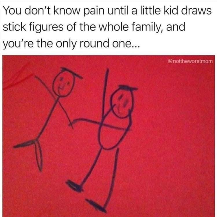You don't know pain until a little kid draws stick figures of the whole family, and you're the only round one...