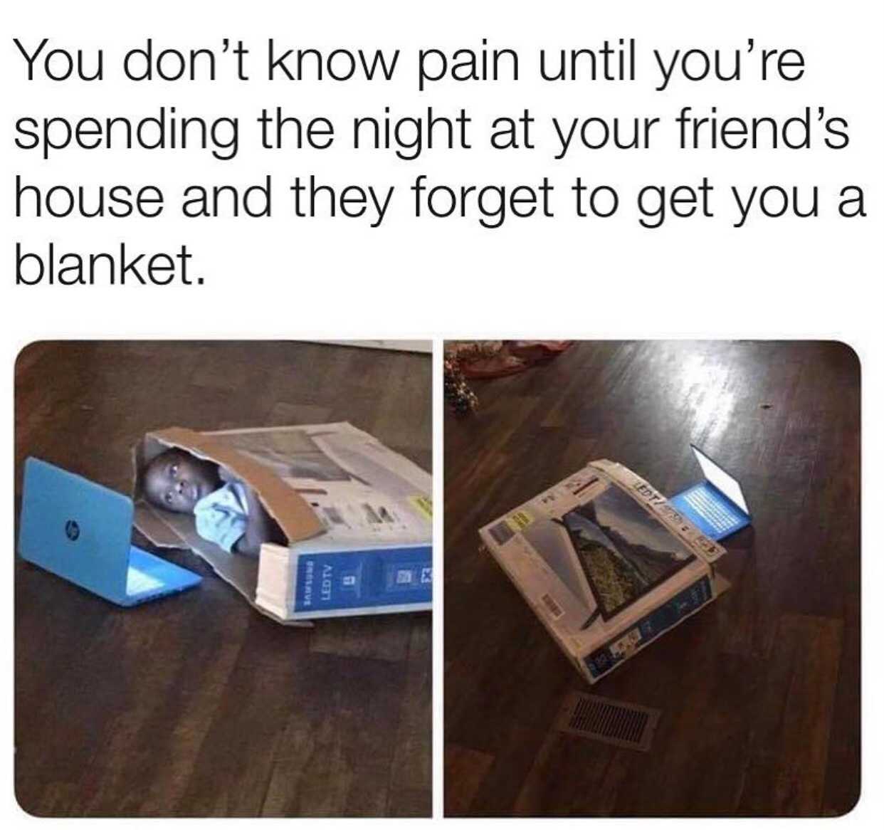 You don't know pain until you're spending the night at your friend's house and they forget to get you a blanket.