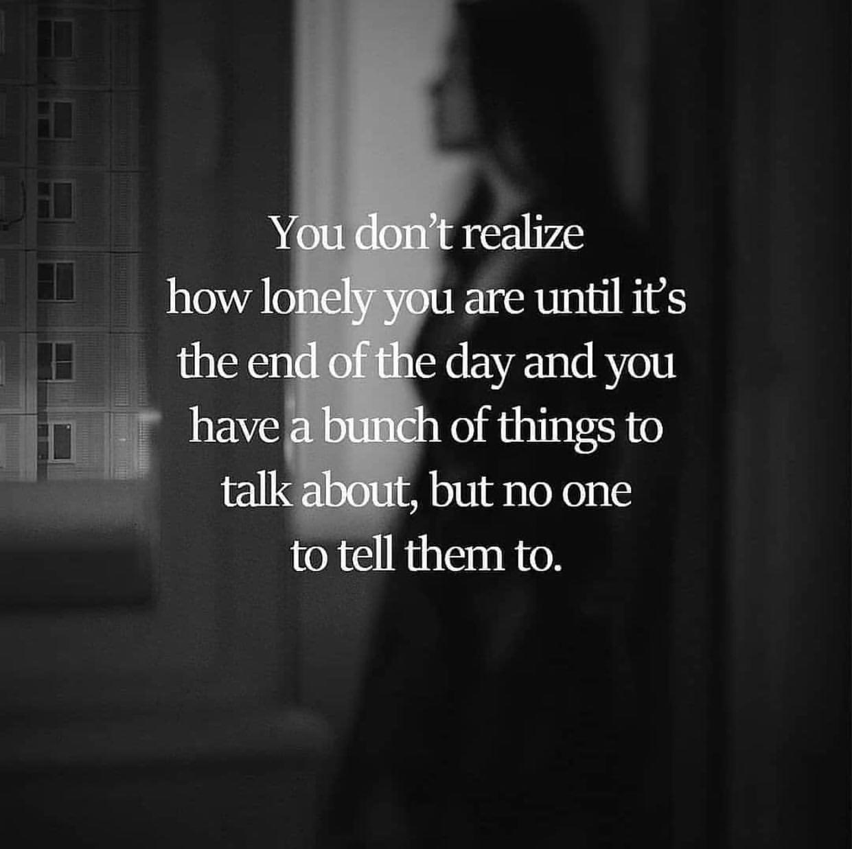 You don't realize how lonely you are until is the end of the day and you have a bunch of things to talk about, but no one to tell them to.