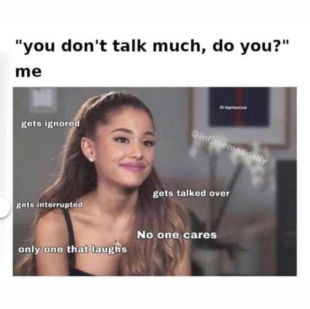 "You don't talk much, do you?"  Me:  Get ignored. Gets talked over. Get interrupted. No one cares. Only one that laughs.