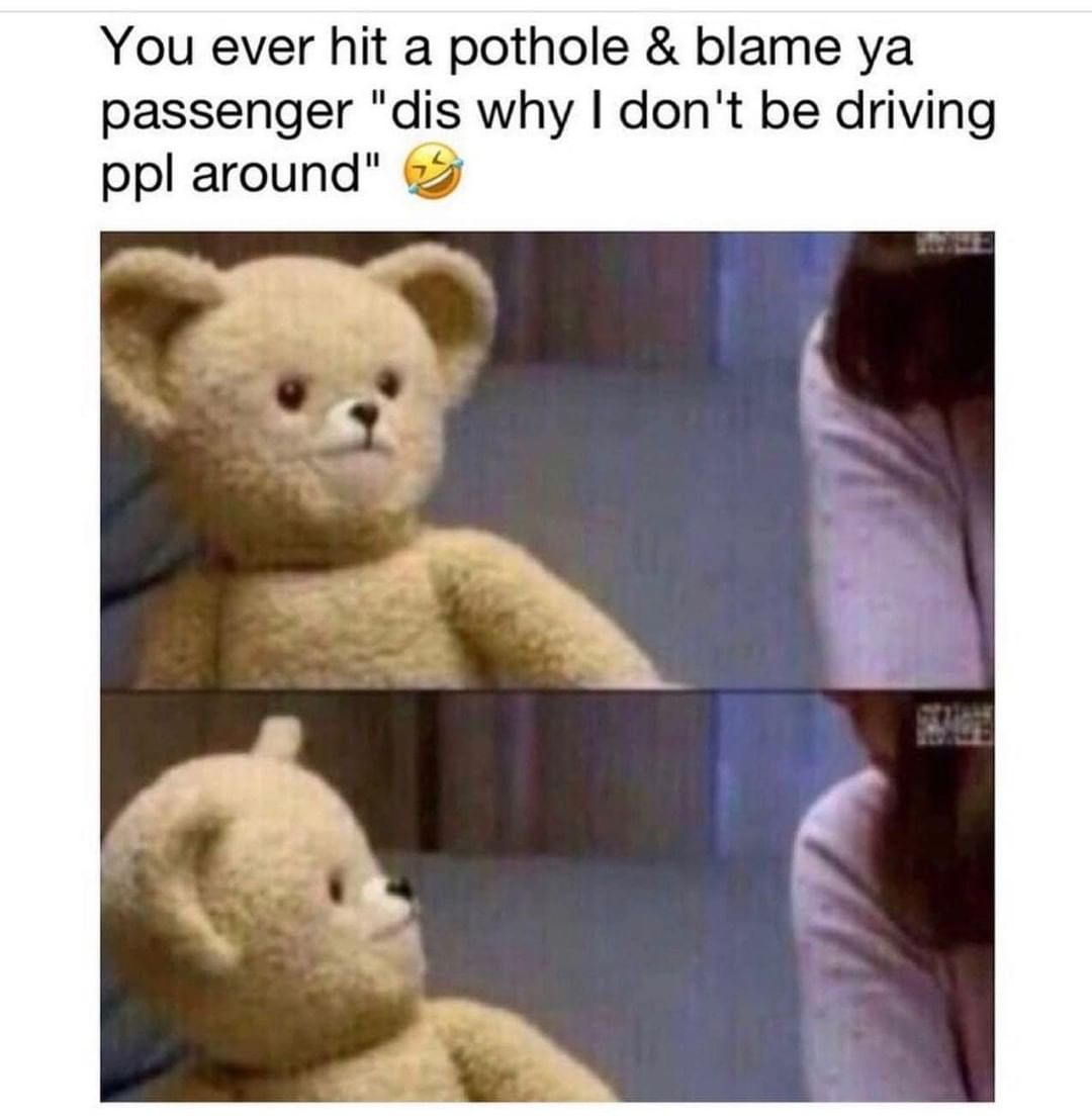 You ever hit a pothole & blame ya passenger "dis why I don't be driving ppl around".