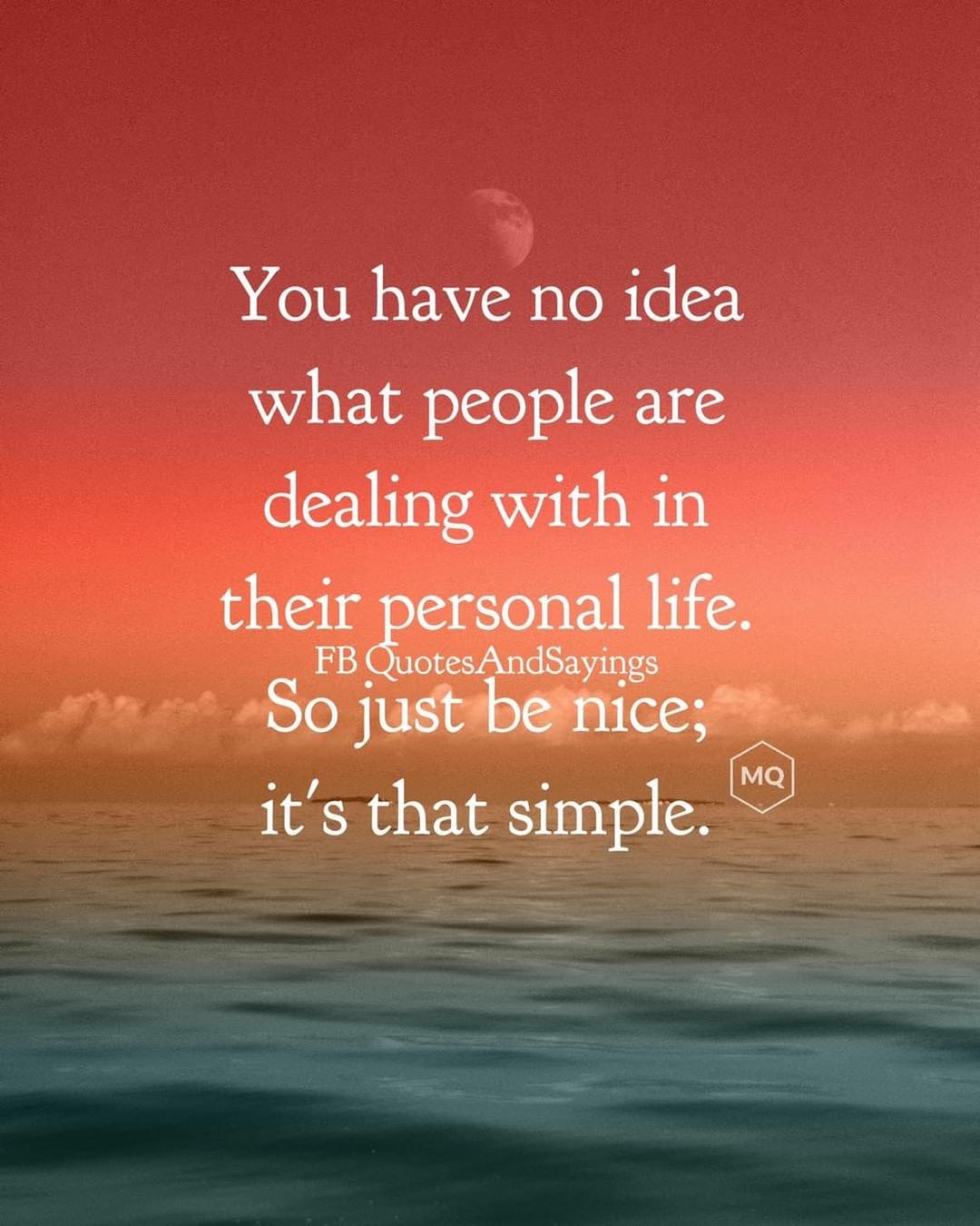 You have no idea what people are dealing with in their personal life. So just be nice, it's that simple.