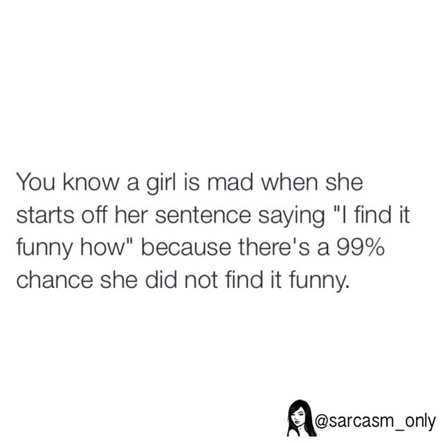 You know a girl is mad when she starts off her sentence saying "I find it funny how" because there's a 99% chance she did not find it funny.
