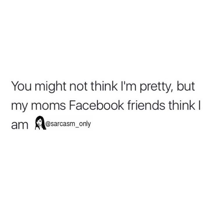 You might not think I'm pretty, but my moms Facebook friends think I am.