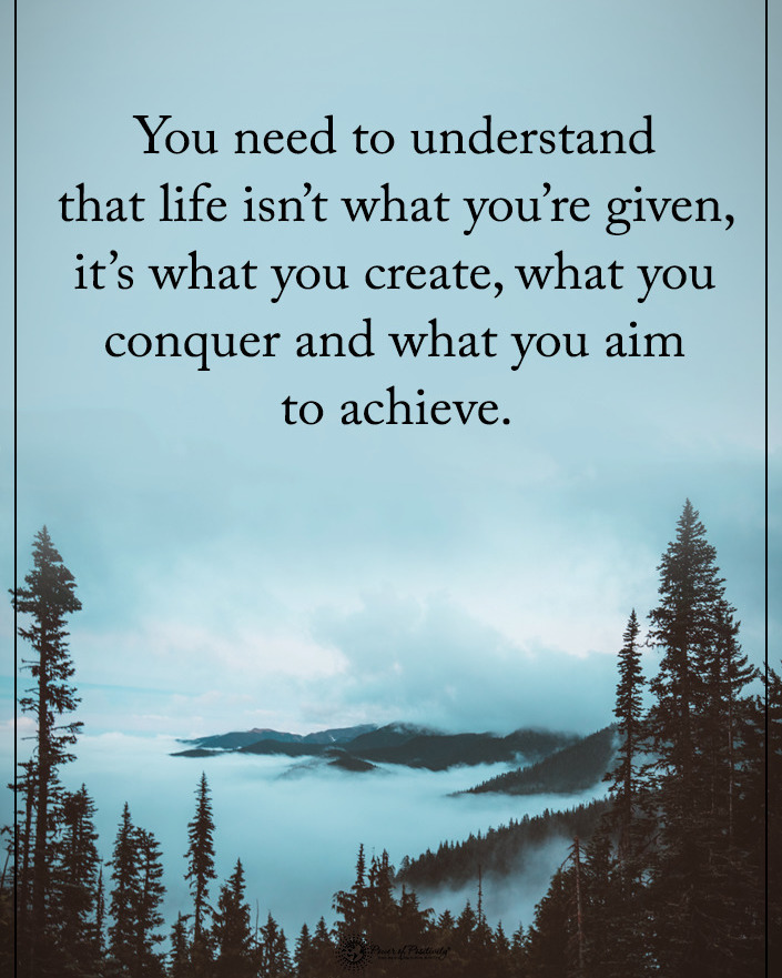 You need to understand that life isn't what you're given, it's what you create, what you conquer and what you aim to achieve.