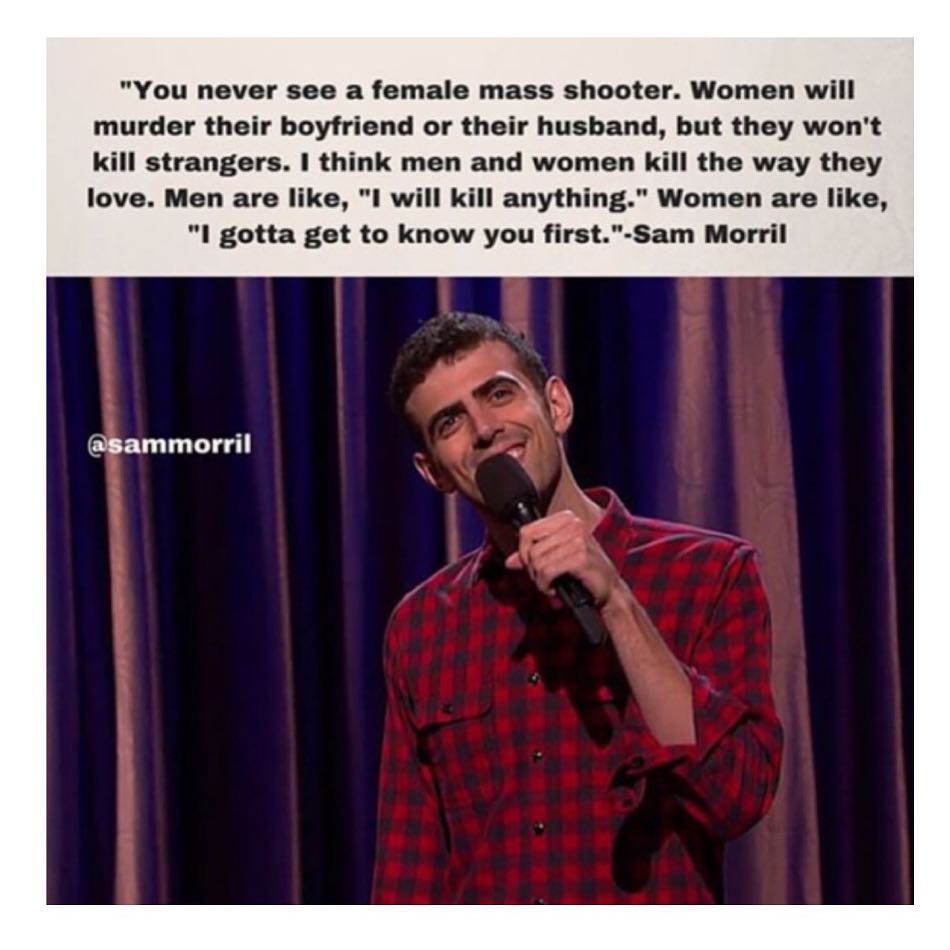 "You never see a female mass shooter. Women will murder their boyfriend or their husband, but they won't kill strangers. I think men and women kill the way they love. Men are like, "I will kill anything." Women are like, "I gotta get to know you first".