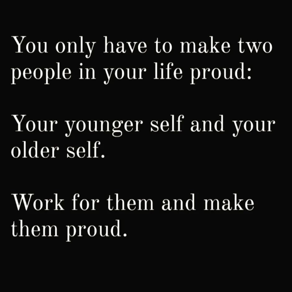 You only have to make two people in your life proud: Your younger self and your older self. Work for them and make them proud.