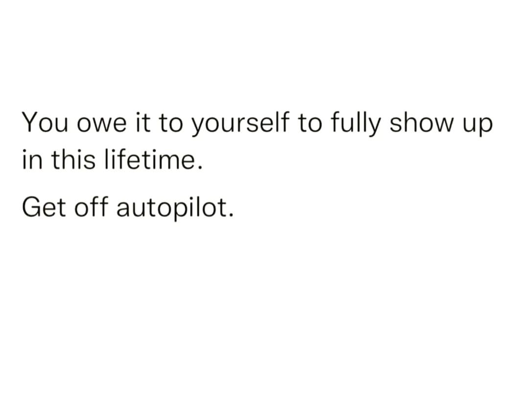 You owe it to yourself to fully show up in this lifetime. Get off autopilot.