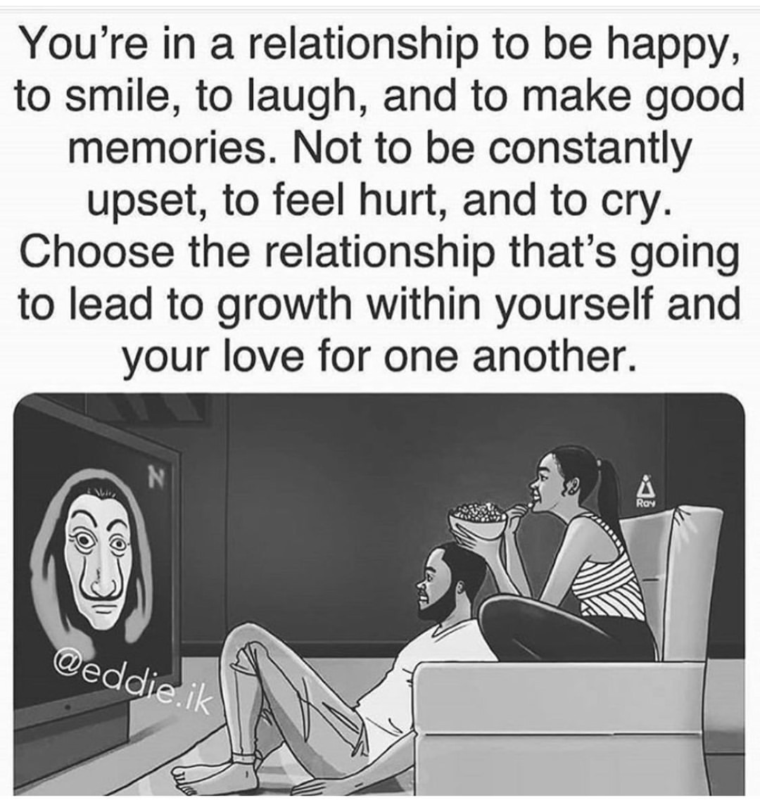 You're in a relationship to be happy, to smile, to laugh, and to make good memories. Not to be constantly upset, to feel hurt, and to cry. Choose the relationship that's going to lead to growth within yourself and your love for one another.
