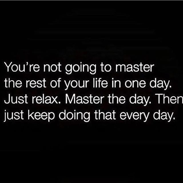 You're not going to master the rest of your life in one day. Just relax. Master the day. Then just keep doing that every day.