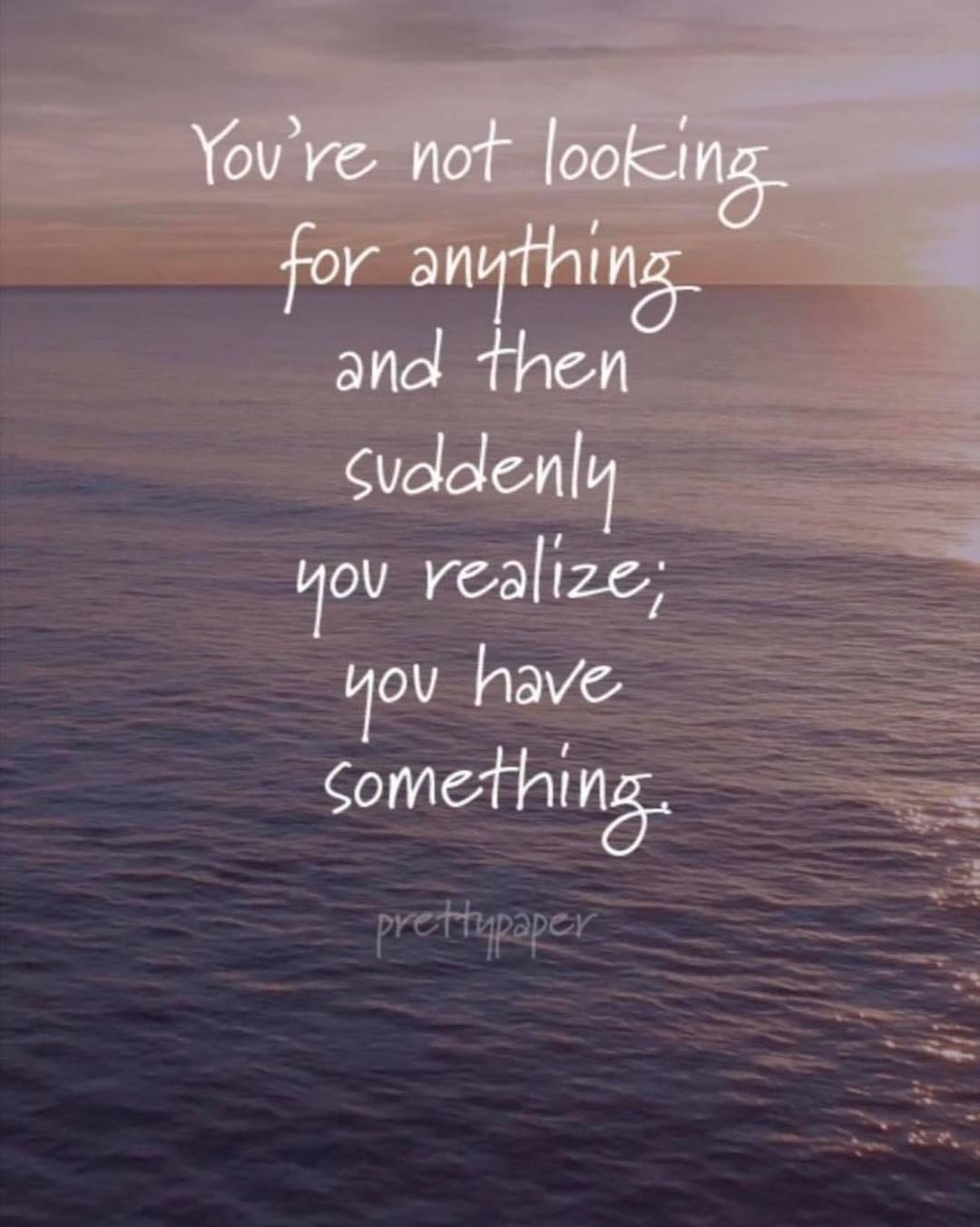 You're not looking for anything and then suddenly you realize; you have ...