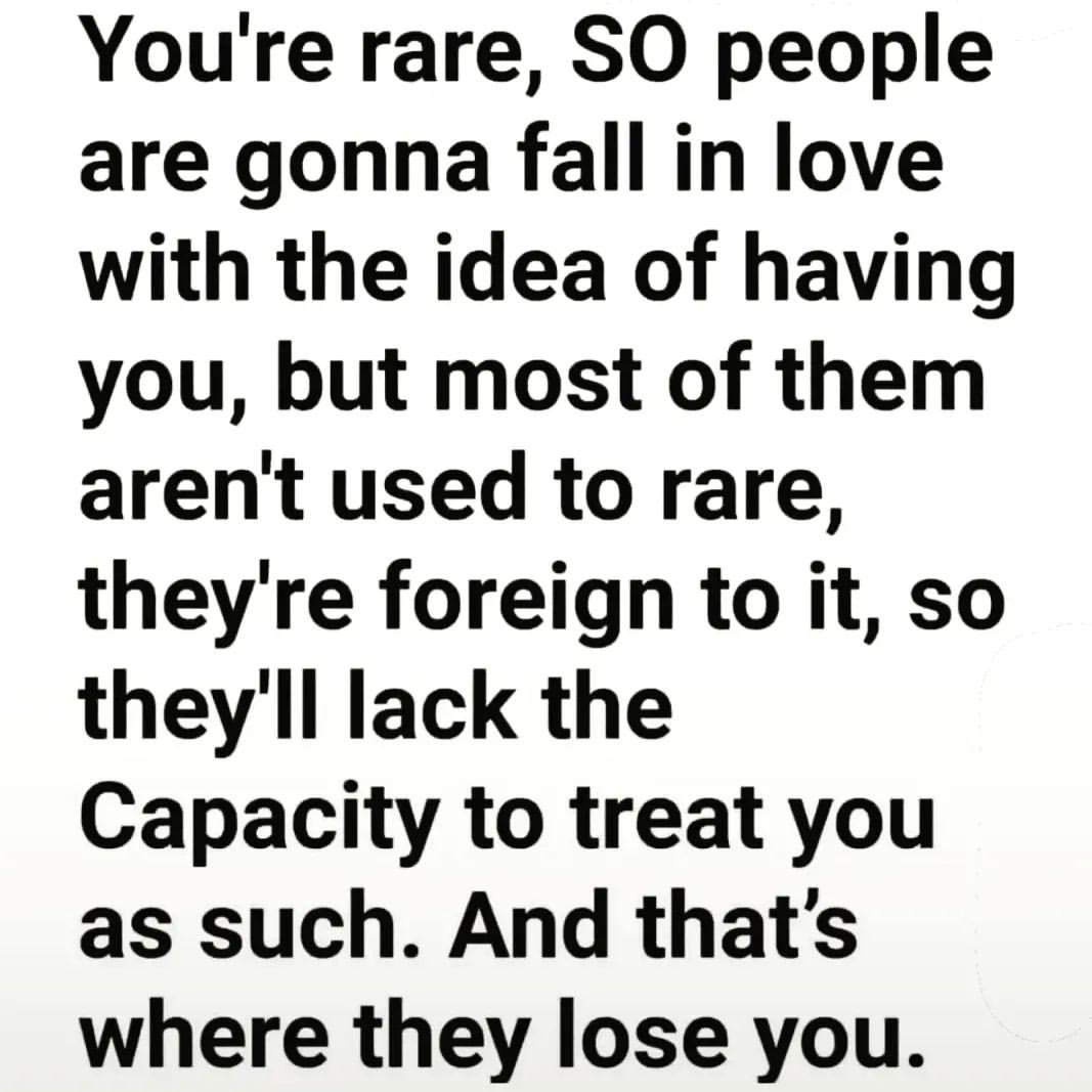 You're rare, so people are gonna fall in love with the idea of having you, but most of them aren't used to rare, they're foreign to it, so they'll lack the capacity to treat you as such. And that's where they lose you.
