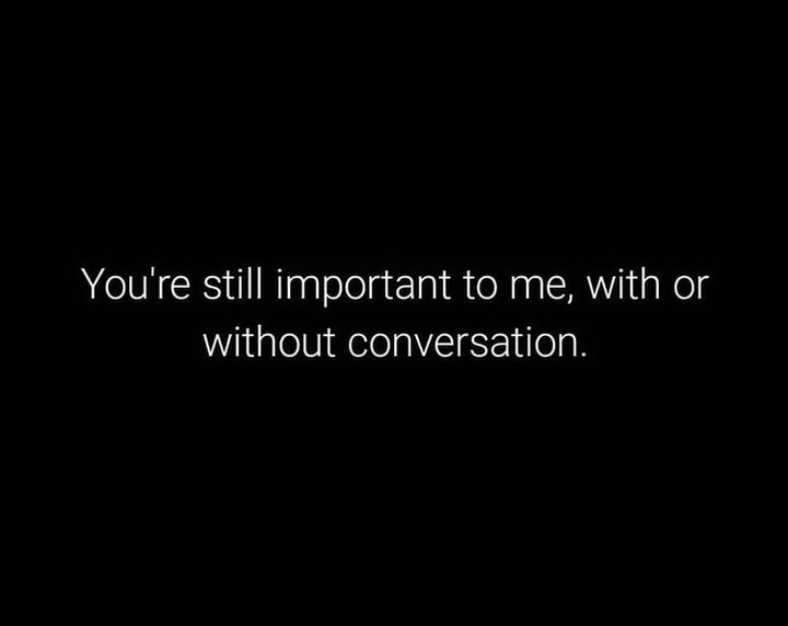 You're still important to me, with or without conversation.