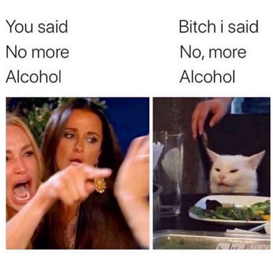 You said no more alcohol. Bitch I said no, more alcohol.
