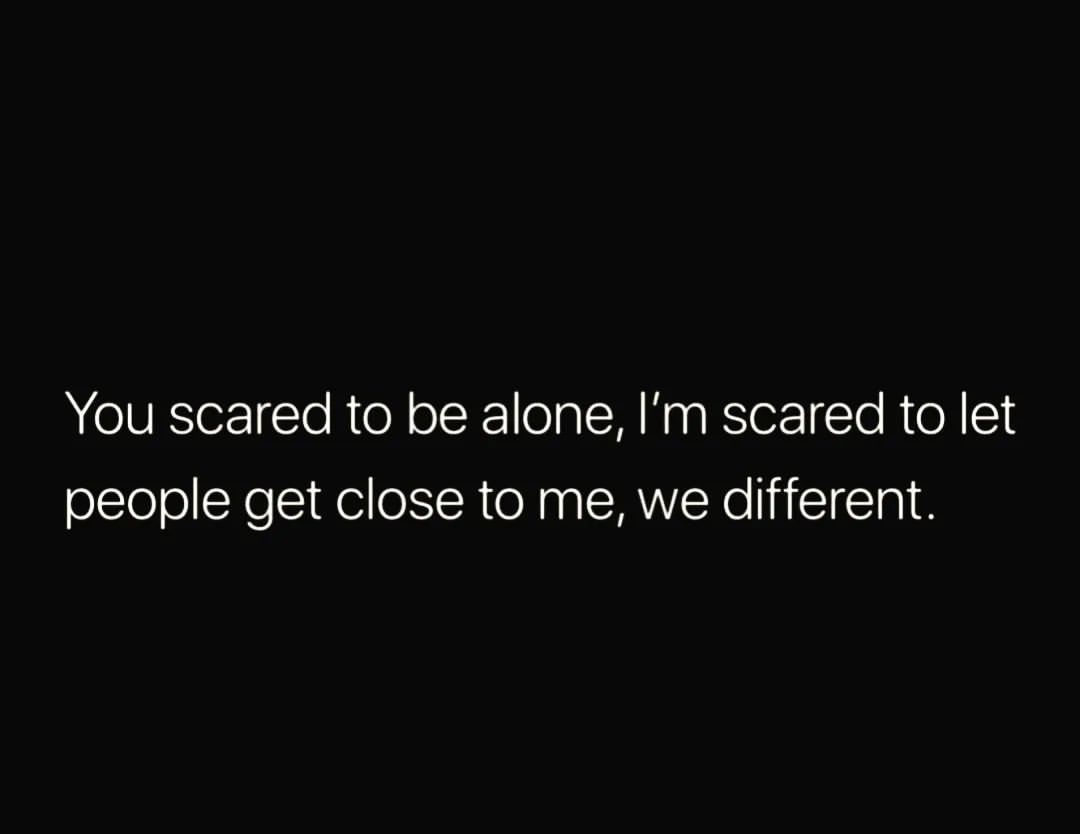 You scared to be alone, I'm scared to let people get close to me, we different.