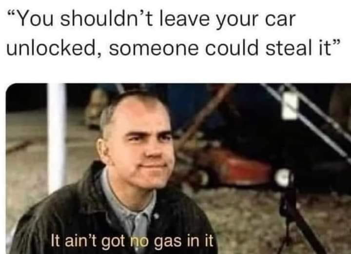 "You shouldn't leave your car unlocked, someone could steal it" It ain't goth gas in it.