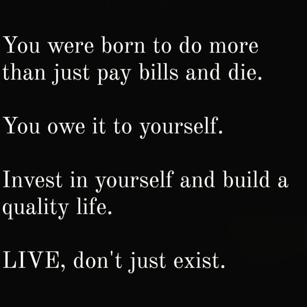 You were born to do more than just pay bills and die. You owe it to yourself. Invest in yourself and build a quality life. LIVE, don't just exist.