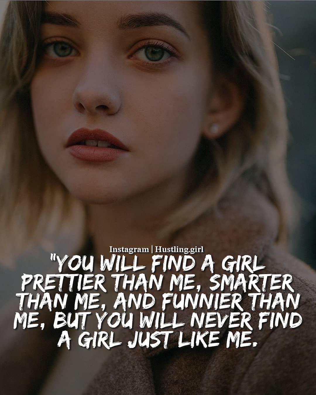You will find a girl prettier than me, smarter than me, and funnier than me, but you will never find a girl just like me.