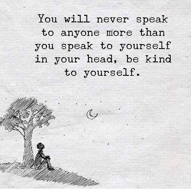 You will never speak to anyone more than you speak to yourself in your head, be kind to yourself.