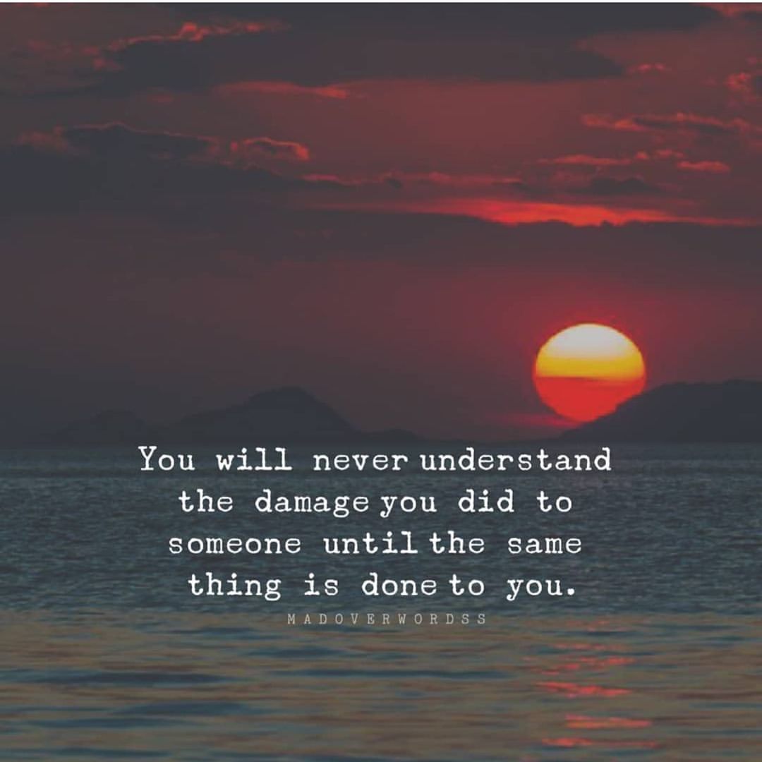 You will never understand the damage you did to someone until the same thing is done to you.