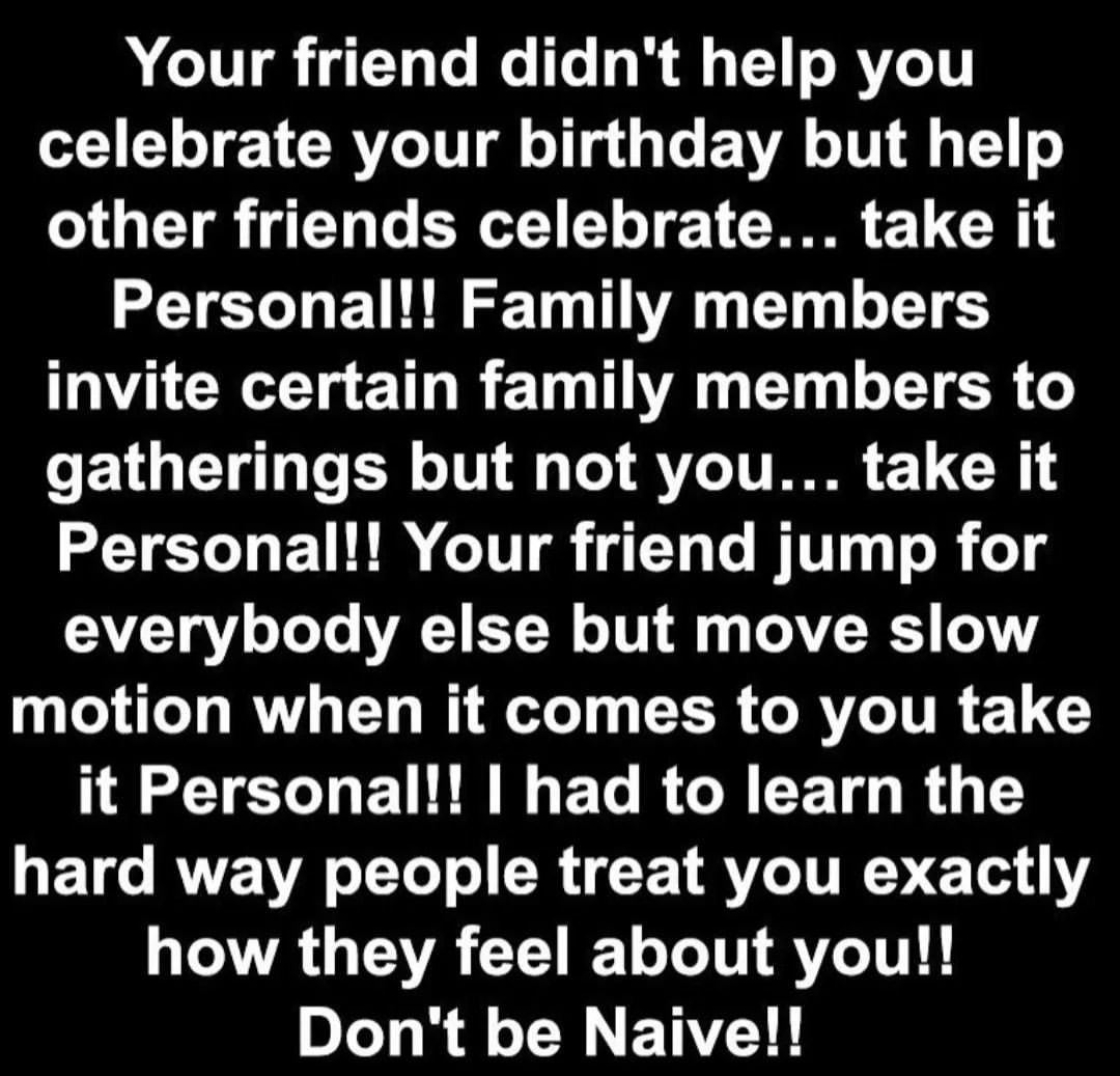 Your friend didn't help you celebrate your birthday but help other friends celebrate... take it Personal!! Family members invite certain family members to gatherings but not you... take it Personal!! Your friend jump for everybody else but move slow motion when it comes to you take it Personal!! I had to learn the hard way people treat you exactly how they feel about you!! Don't be Naive!!