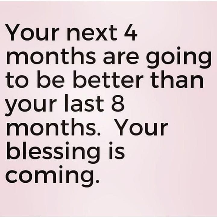 Your next 4 months are going to be better than your last 8 months. Your blessing is coming.