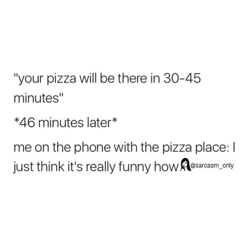 "Your pizza will be there in 30-45 minutes" *46 minutes later* me on the phone with the pizza place: I just think it's really funny how.
