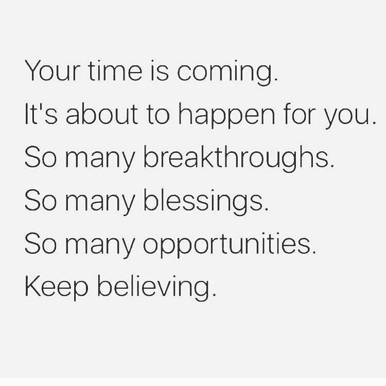 Your time is coming. It's about to happen for you. So many breakthroughs. So many blessings. So many opportunities. Keep believing.